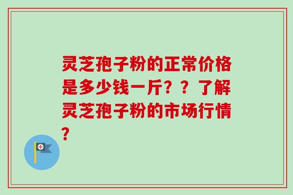 灵芝孢子粉的正常价格是多少钱一斤？？了解灵芝孢子粉的市场行情？