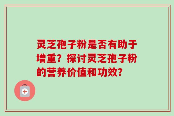 灵芝孢子粉是否有助于增重？探讨灵芝孢子粉的营养价值和功效？