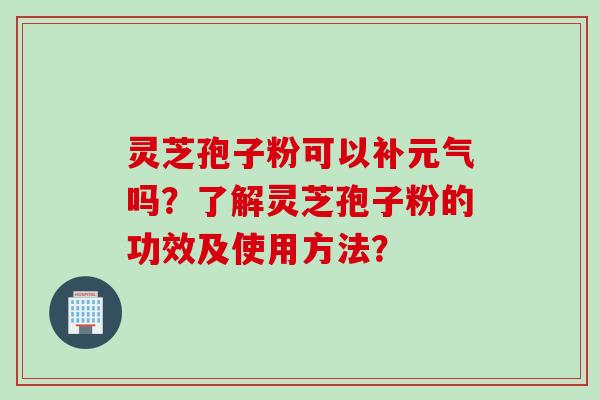 灵芝孢子粉可以补元气吗？了解灵芝孢子粉的功效及使用方法？