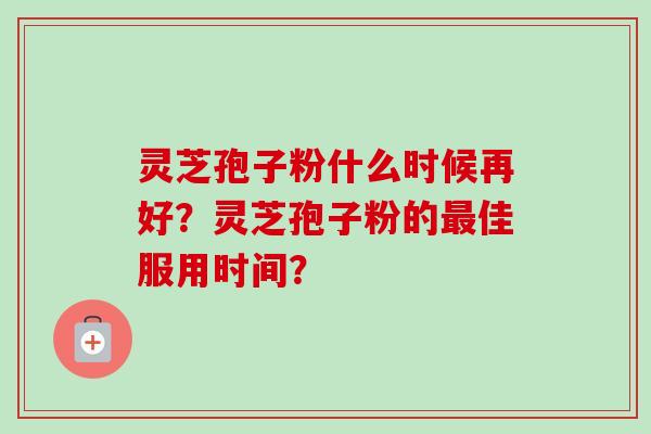 灵芝孢子粉什么时候再好？灵芝孢子粉的最佳服用时间？