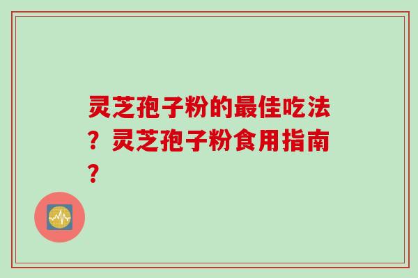 灵芝孢子粉的最佳吃法？灵芝孢子粉食用指南？
