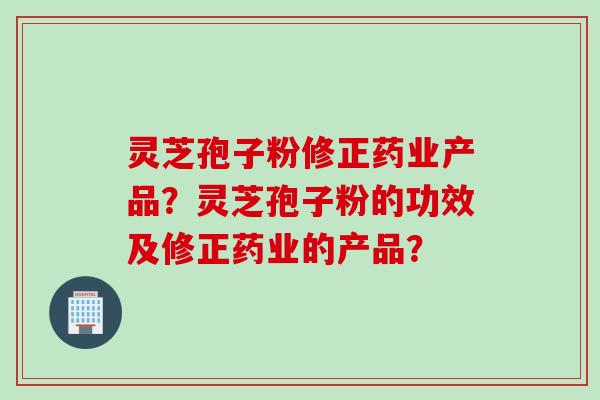 灵芝孢子粉修正药业产品？灵芝孢子粉的功效及修正药业的产品？