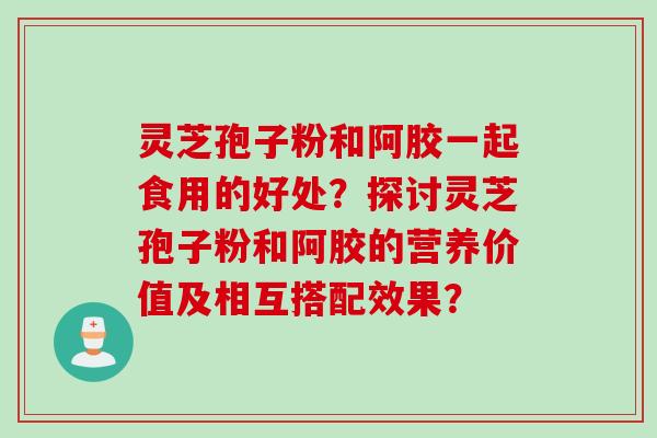灵芝孢子粉和阿胶一起食用的好处？探讨灵芝孢子粉和阿胶的营养价值及相互搭配效果？