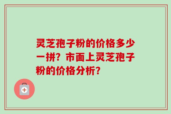 灵芝孢子粉的价格多少一拼？市面上灵芝孢子粉的价格分析？