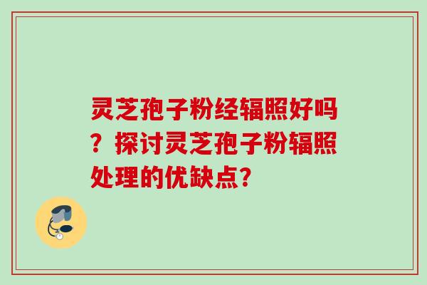 灵芝孢子粉经辐照好吗？探讨灵芝孢子粉辐照处理的优缺点？