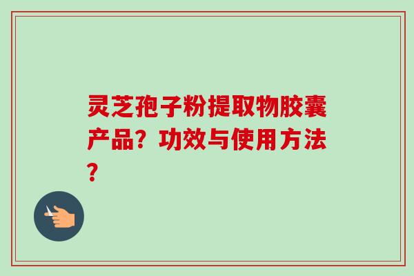 灵芝孢子粉提取物胶囊产品？功效与使用方法？