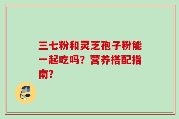 三七粉和灵芝孢子粉能一起吃吗？营养搭配指南？
