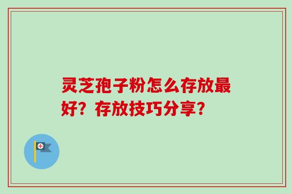 灵芝孢子粉怎么存放最好？存放技巧分享？