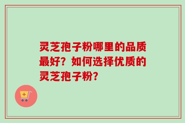 灵芝孢子粉哪里的品质最好？如何选择优质的灵芝孢子粉？