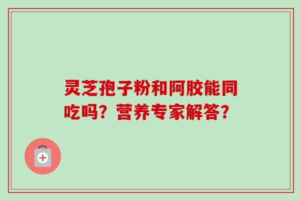 灵芝孢子粉和阿胶能同吃吗？营养专家解答？