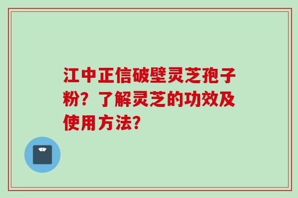 江中正信破壁灵芝孢子粉？了解灵芝的功效及使用方法？