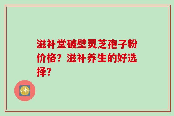 滋补堂破壁灵芝孢子粉价格？滋补养生的好选择？