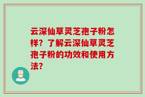 云深仙草灵芝孢子粉怎样？了解云深仙草灵芝孢子粉的功效和使用方法？