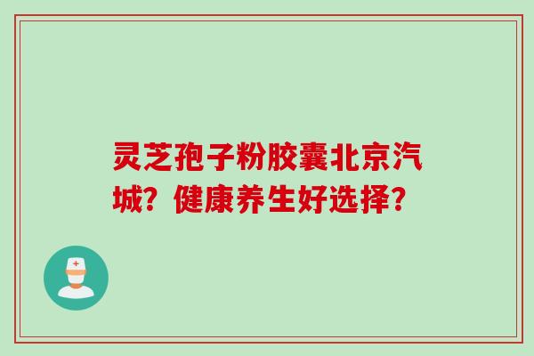 灵芝孢子粉胶囊北京汽城？健康养生好选择？