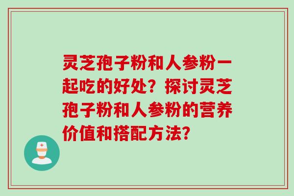 灵芝孢子粉和人参粉一起吃的好处？探讨灵芝孢子粉和人参粉的营养价值和搭配方法？