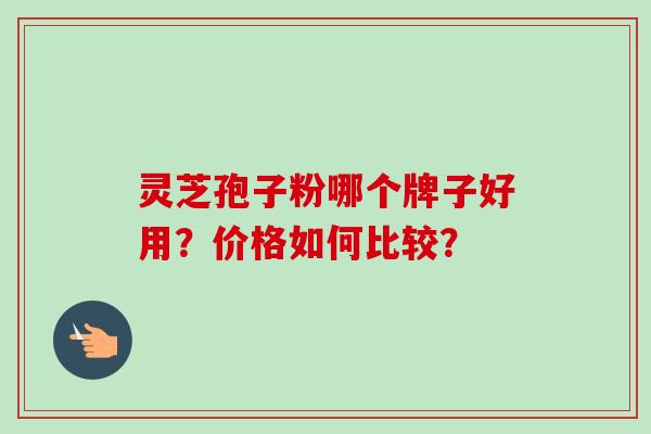 灵芝孢子粉哪个牌子好用?价格如何比较? 灵芝孢子粉哪个牌子好用?价格如何比较?