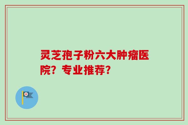 灵芝孢子粉六大肿瘤医院?专业推荐?