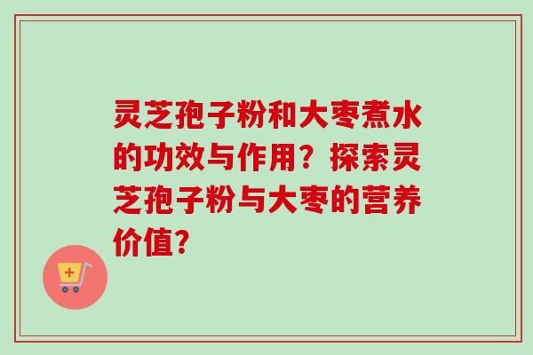 灵芝孢子粉和大枣煮水的功效与作用?探索灵芝孢子粉与大枣的营养价值? 灵芝孢子粉和大枣煮水的功效与作用?探索灵芝孢子粉与大枣的营养价值?
