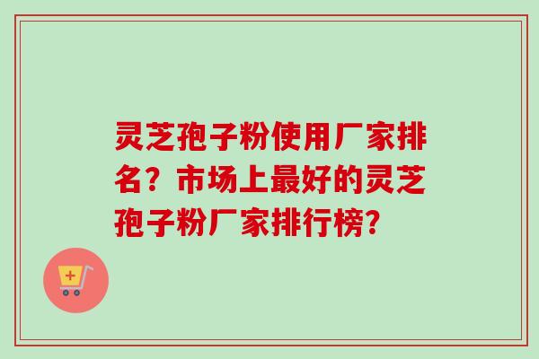 灵芝孢子粉使用厂家排名？市场上最好的灵芝孢子粉厂家排行榜？