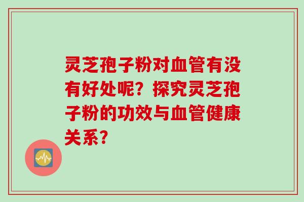 灵芝孢子粉对血管有没有好处呢?探究灵芝孢子粉的功效与血管健康关系?