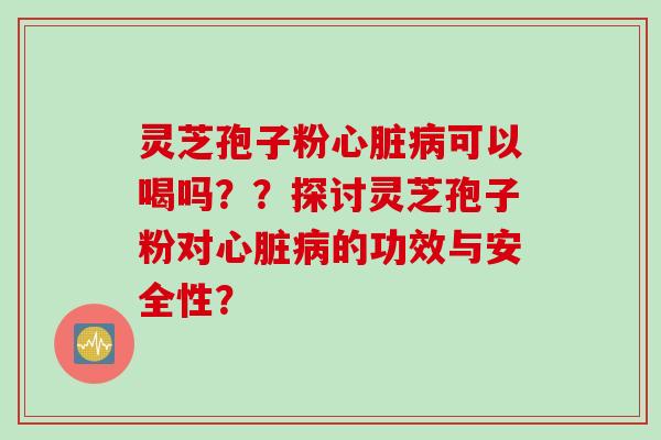 灵芝孢子粉心脏病可以喝吗？？探讨灵芝孢子粉对心脏病的功效与安全性？