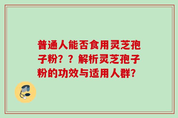 普通人能否食用灵芝孢子粉？？解析灵芝孢子粉的功效与适用人群？
