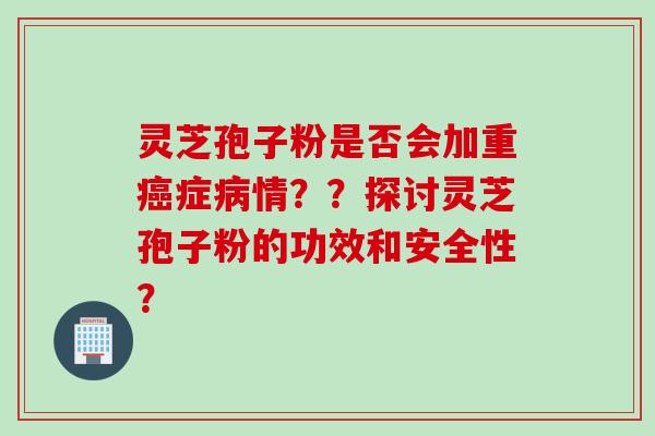 灵芝孢子粉是否会加重癌症病情？？探讨灵芝孢子粉的功效和安全性？