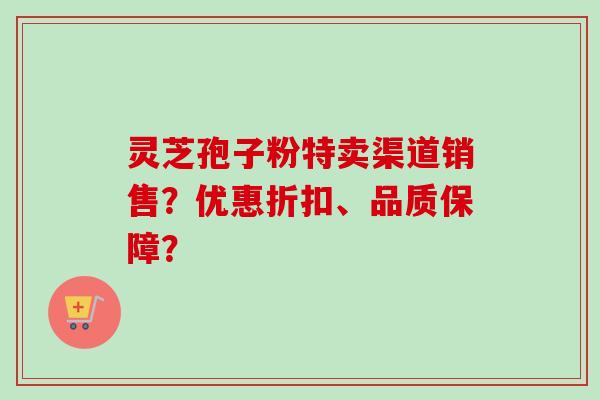 灵芝孢子粉特卖渠道销售？优惠折扣、品质保障？