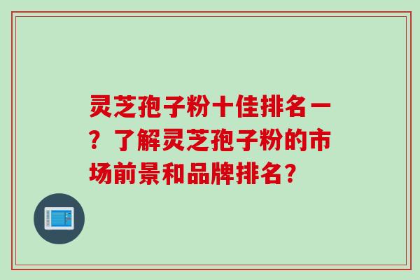 灵芝孢子粉十佳排名一？了解灵芝孢子粉的市场前景和品牌排名？