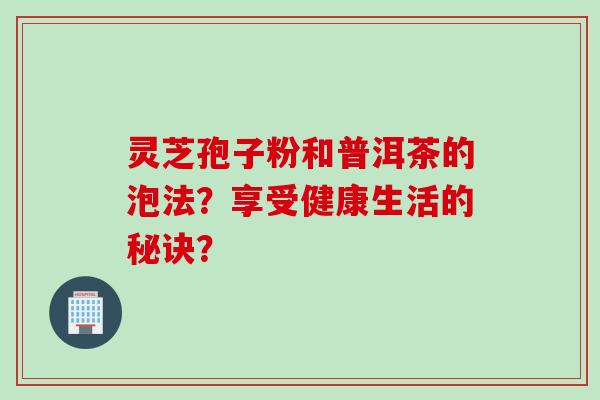 灵芝孢子粉和普洱茶的泡法？享受健康生活的秘诀？
