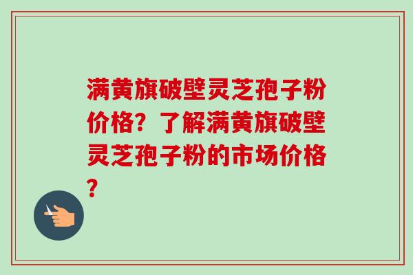 满黄旗破壁灵芝孢子粉价格？了解满黄旗破壁灵芝孢子粉的市场价格？