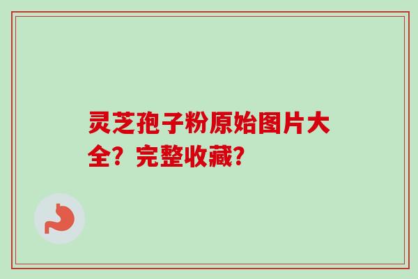 灵芝孢子粉原始图片大全？完整收藏？