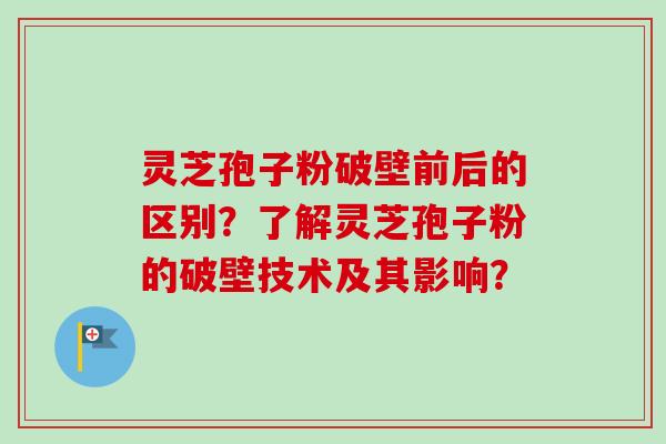灵芝孢子粉破壁前后的区别？了解灵芝孢子粉的破壁技术及其影响？