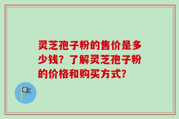 灵芝孢子粉的售价是多少钱？了解灵芝孢子粉的价格和购买方式？
