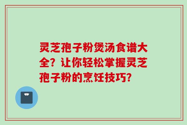 灵芝孢子粉煲汤食谱大全？让你轻松掌握灵芝孢子粉的烹饪技巧？