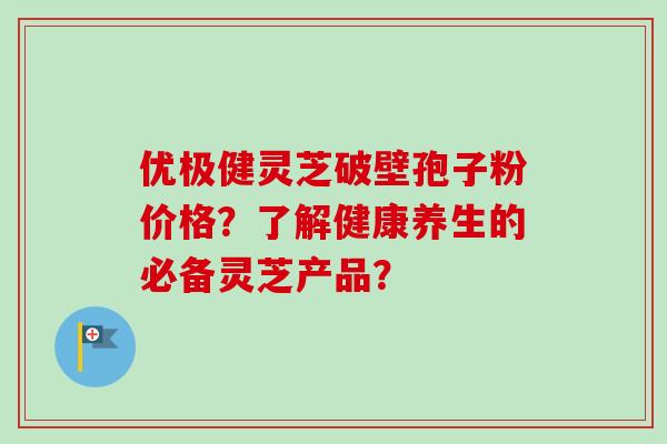 优极健灵芝破壁孢子粉价格？了解健康养生的必备灵芝产品？
