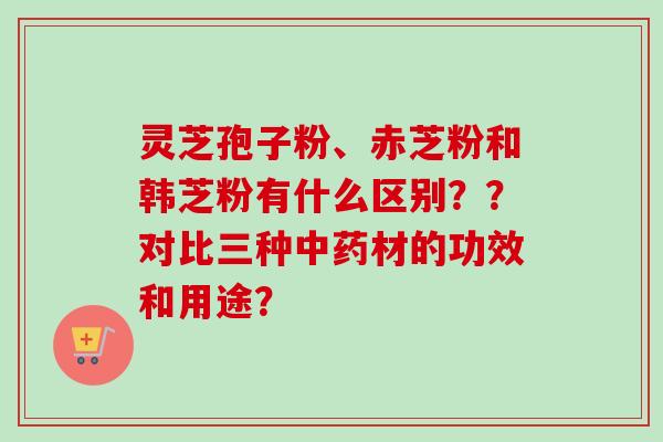 灵芝孢子粉、赤芝粉和韩芝粉有什么区别？？对比三种中药材的功效和用途？