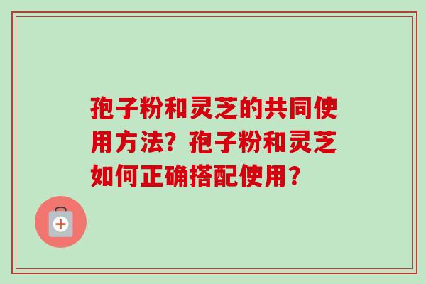 孢子粉和灵芝的共同使用方法？孢子粉和灵芝如何正确搭配使用？