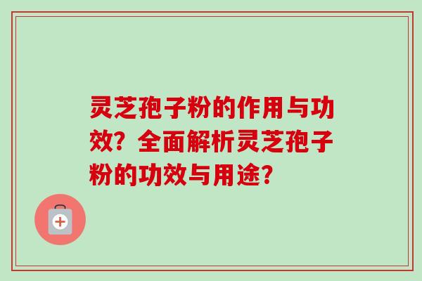 灵芝孢子粉的作用与功效？全面解析灵芝孢子粉的功效与用途？