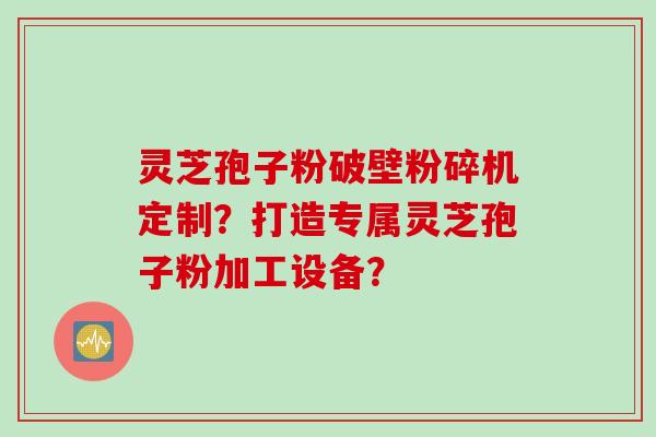 灵芝孢子粉破壁粉碎机定制？打造专属灵芝孢子粉加工设备？