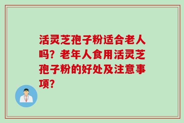 活灵芝孢子粉适合老人吗？老年人食用活灵芝孢子粉的好处及注意事项？