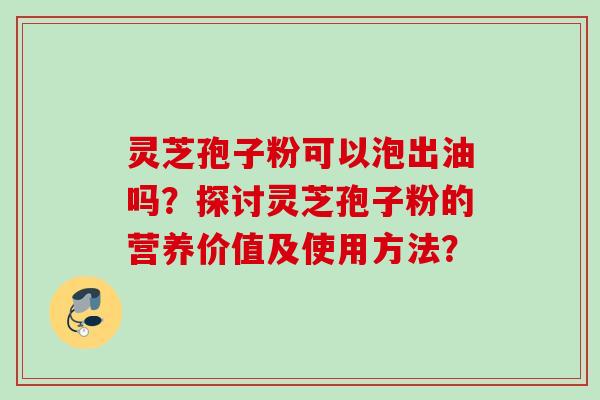 灵芝孢子粉可以泡出油吗？探讨灵芝孢子粉的营养价值及使用方法？
