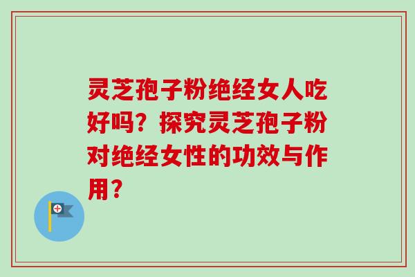 灵芝孢子粉绝经女人吃好吗？探究灵芝孢子粉对绝经女性的功效与作用？