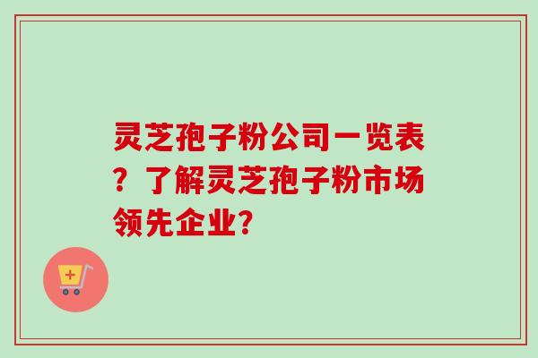 灵芝孢子粉公司一览表？了解灵芝孢子粉市场领先企业？
