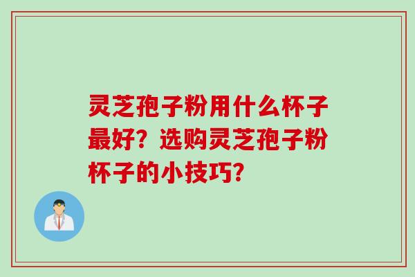 灵芝孢子粉用什么杯子最好?选购灵芝孢子粉杯子的小技巧?