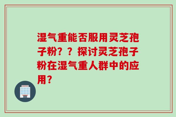 湿气重能否服用灵芝孢子粉？？探讨灵芝孢子粉在湿气重人群中的应用？