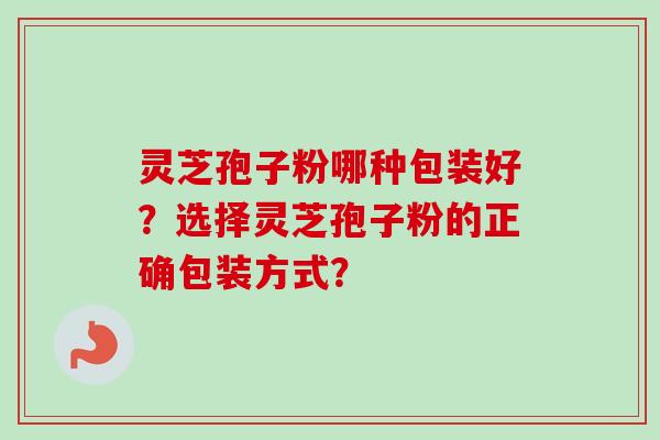 灵芝孢子粉哪种包装好?选择灵芝孢子粉的正确包装方式? 灵芝孢子粉哪种包装好?选择灵芝孢子粉的正确包装方式?