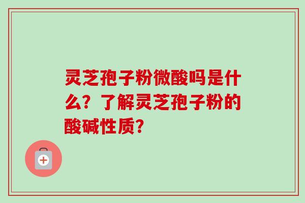 灵芝孢子粉微酸吗是什么？了解灵芝孢子粉的酸碱性质？