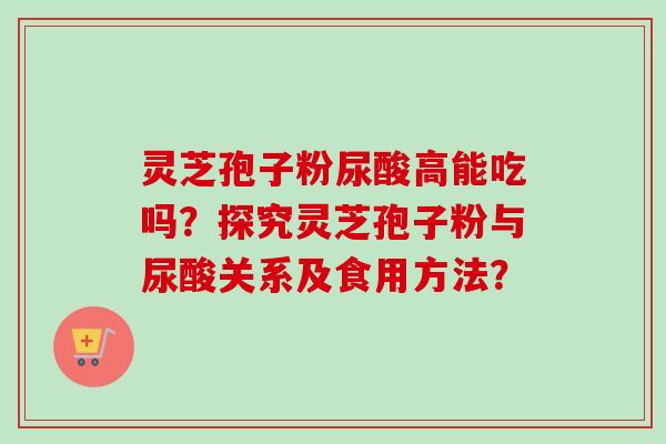 灵芝孢子粉尿酸高能吃吗？探究灵芝孢子粉与尿酸关系及食用方法？