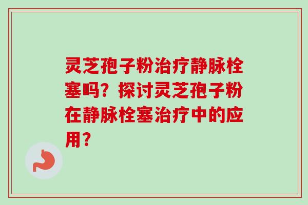 灵芝孢子粉治疗静脉栓塞吗?探讨灵芝孢子粉在静脉栓塞治疗中的应用?